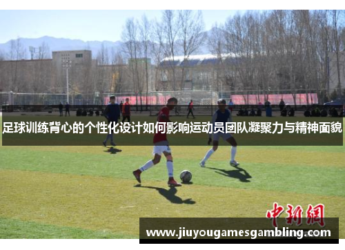 足球训练背心的个性化设计如何影响运动员团队凝聚力与精神面貌